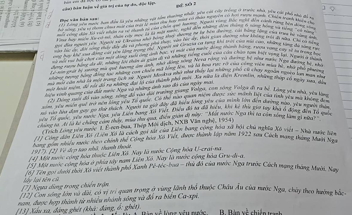 ban em đã nộc 
câu) bản luận về giá trị của tự do, độc lập.
dề Só 2
Đọc văn bản sau:
③  n
(1) Lông yêu nước ban đầu là yêu những vật tầm thường nhất: yêu cái cây trồng ở trước nhà, yêu cái phổ nhà đồ ra
bà sông, yêu vị thơm chua mài của trái lễ mùa thu hay mùa có thảo nguyên có hơi rượu mạnh. Chiến tranh khiến cho
mỗi công dân Xô viết nhận ra 3x^2 thanh tử của chốn quê hương. Người vùng Bắc nghĩ đến cánh rừng bên đòng sông
Vina hay miên Xu-cô-nô, thân cây mọc là là mặt nước, nghĩ đến những đêm tháng 6 sáng hồng và tiếng "cổ nàng'
gọi đùa người yêu. Người xứ Ukraina nhớ bóng thuỳ đương tư lự bên đường, cái bằng lặng của trưa hệ vàng ánh,
vào lúc ấy, đời sống thấy đầy đủ và phong phú thay, vào lúc ấy, thời gian dường như không trôi đi nữa. Chỉ có tiếng
Q ong bay khẽ xua động cái yên lặng trọng thể. Người xứ Gruzia ca tụng khí trời của núi cao, những tàng đá sáng rực
và nỗi vui bất chợt của một đòng suổi ông ảnh bạc, vị mát của nước đông thành bãng, rượu vang cay sẽ tu trong bọc
đưng rượu bằng đa dê, những lời thân ải giản dị và những tiếng cuối của câu chào tạm biệt vọng lại. Người ở thành
Lê-nin-grát bị sương mù quê hương âm ảnh, nhớ đồng sông Neva rộng và đường bệ như nước Nga đường bệ, nhớ
những tượng bằng đồng tạc những con chiến mã lồng lên, và lá hoa rực rỡ của công viên mùa hè, nhớ phổ phường
mà mỗi căn nhà là một trang lịch sử. Người Moskva nhớ như thầy lại những phổ cũ chạy ngoằn ngoèo lan man như
một hoài niệm, để rồi đồ ra những đại lộ của thành phổ mới. Xa nữa là điện Kremlin, những tháp cổ ngày xưa, đầu
hiệu vinh quang của đất nước Nga và những ánh sao đỏ của ngày mai.
(2) Dòng suổi đồ vào sông, sống đổ vào dài trưởng giang Volga, con sông Volga đi ra bề. Lòng yêu nhà, yêu làng
xóm, yêu miền quê trở nên lòng yêu Tổ quốc. Có thể nào quan niệm được sức mãnh liệt của tình yêu mà không đem
nó vào lửa đạn gay go thử thách. Người ta giờ đây đã hiểu lòng yêu của mình lớn đến dường nào, yêu người thân,
yêu Tổ quốc, yêu nước Nga, yêu Liên bang Xô Viễt. Điều đó ta đã hiểu, khi ké thù giơ tay khả ổ động đến Tổ quốc
chủng tà. Ai là kê chẳng cảm thấy, mùa thủ qua, điều giản dị này: “Mất nước Nga thì ta còn sống làm gì nữa?”.
(Trích Lồng yêu nước I. Ê-ren-bua, Thép Mới dịch, NXB Văn nghệ, 1954)
[1] Công dân Liên Xô (Liên Xô là cách gọi tắt của Liên bang cộng hòa xã hội chủ nghĩa Xô viết - Nhà nước liên
bang gồm nhiều nước theo chính thể Cộng hòa Xô Viết, được thành lập năm 1922 sau Cách mạng tháng Mười Nga
1917). [2] Vẻ đẹp tao nhã, thanh thoát.
[4] Một nước cộng hòa thuộc Liên Xô. Nay là nước Cộng hòa U-crai-na.
[5] Một nước cộng hòa ở phía tây nam Liên Xô. Nay là nước cộng hòa Gru-di-a.
[6] Tên gọi dưới thời Xô viết thành phố Xanh Pê-tếc-bua - thủ đỗ của nước Nga trước Cách mạng tháng Mười. Nay
lấy lại tên cũ.
[7] Ngựa dùng trong chiến trận.
[12] Con sông lớn và dài, có vị trí quan trọng ở vùng lãnh thổ thuộc Châu Âu của nước Nga, chảy theo hướng bắc
nam, được hợp thành từ nhiều nhánh sông và đổ ra biển Ca-xpi.
[13] Xấu xa, đáng ghét (khả: đáng, ổ: ghét).
Bàn về lòng vêu nước B. Bàn về chiến tranh