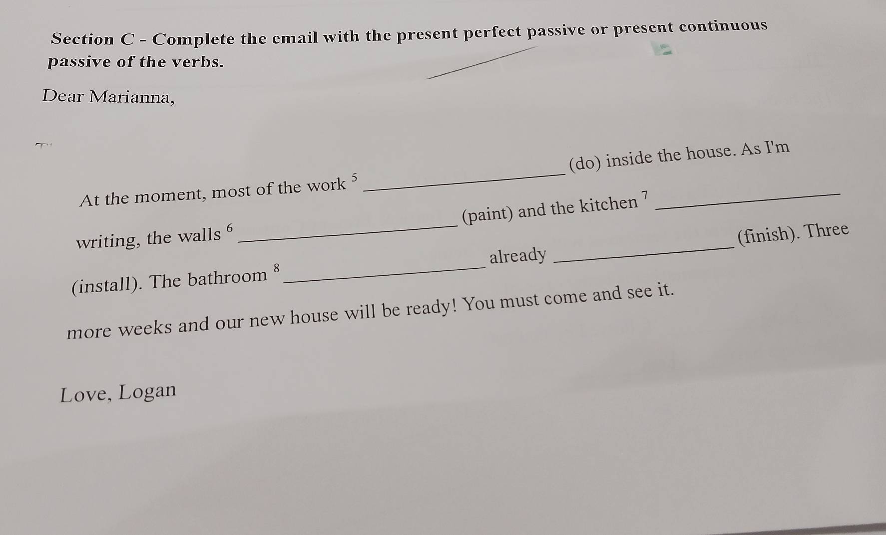 Complete the email with the present perfect passive or present continuous 
passive of the verbs. 
Dear Marianna, 
At the moment, most of the work⁵ _(do) inside the house. As I'm 
(paint) and the kitchen 7 
writing, the walls 6
_ 
already _(finish). Three 
(install). The bathroom§ 
_ 
more weeks and our new house will be ready! You must come and see it. 
Love, Logan