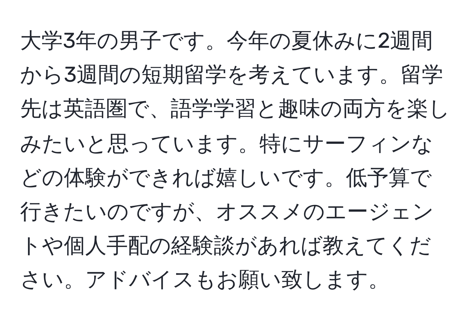 大学3年の男子です。今年の夏休みに2週間から3週間の短期留学を考えています。留学先は英語圏で、語学学習と趣味の両方を楽しみたいと思っています。特にサーフィンなどの体験ができれば嬉しいです。低予算で行きたいのですが、オススメのエージェントや個人手配の経験談があれば教えてください。アドバイスもお願い致します。