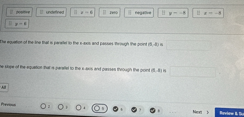 positive undefined x-6 zero negative y=-8 x=-8
y=6
The equation of the line that is parallel to the x-axis and passes through the point (6,-8) IS
he slope of the equation that is parallel to the x-axis and passes through the point (6,-8) iS
All
2 3 4 5 6 7 8
Previous Next > Review & Su