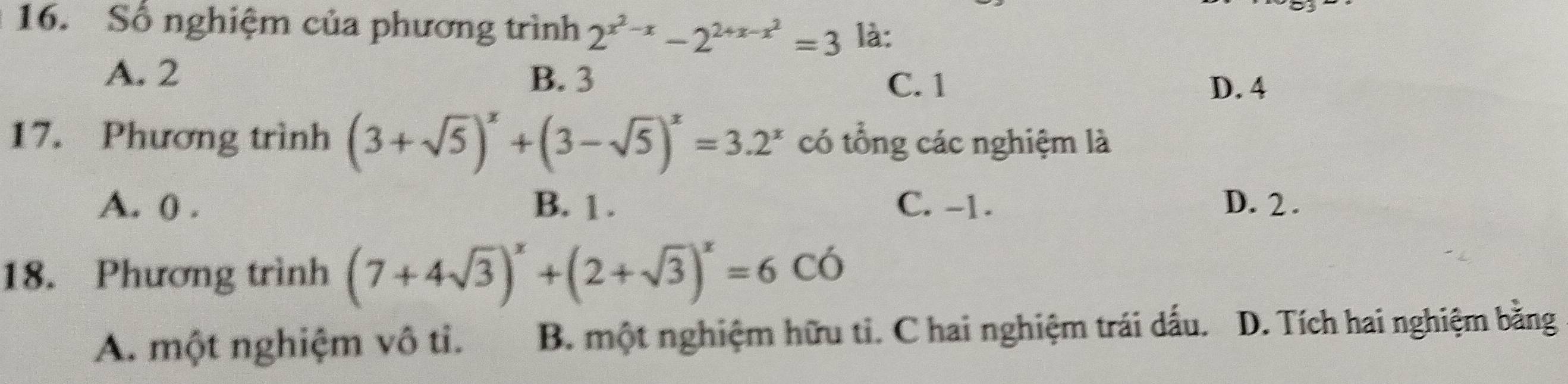 Số nghiệm của phương trình 2^(x^2)-x-2^(2+x-x^2)=3 là:
A. 2 B. 3 C. 1
D. 4
17. Phương trình (3+sqrt(5))^x+(3-sqrt(5))^x=3.2^x có tổng các nghiệm là
A. 0. B. 1. C. -1. D. 2.
18. Phương trình (7+4sqrt(3))^x+(2+sqrt(3))^x=6Coverline O
A. một nghiệm vô ti. B. một nghiệm hữu tỉ. C hai nghiệm trái dấu. D. Tích hai nghiệm bằng