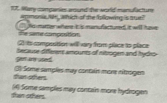 Mary conganies around the world manufacture 
anmonia NP , Whict of the following is tue? 
1) No matte where it is manu factured) it will have 
the same compontion. 
(2) its compostion will very from piace to place 
because different amounts of nitrogen and hydro 
gam ane used 
(3) Some samples may contain more nitrogen 
taoters 
(4) Some samples may contain more hydrogen 
tha oes.