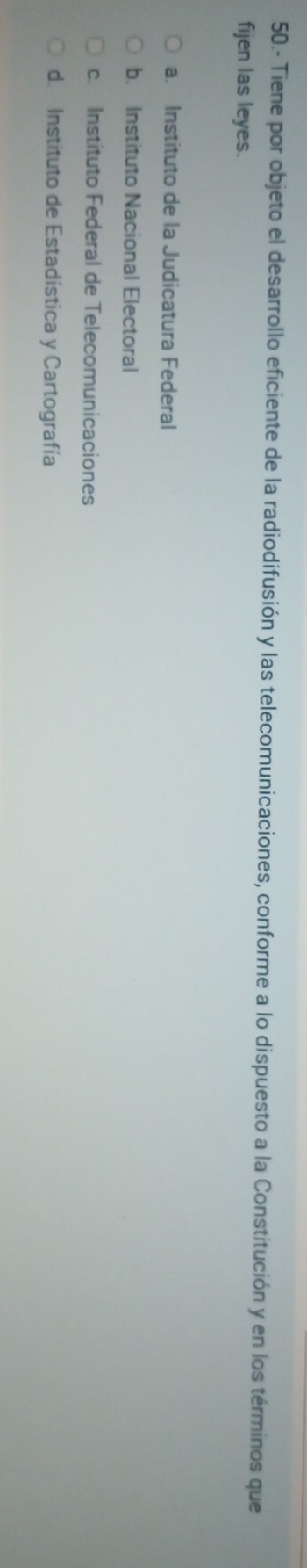 50.- Tiene por objeto el desarrollo eficiente de la radiodifusión y las telecomunicaciones, conforme a lo dispuesto a la Constitución y en los términos que
fijen las leyes.
a. Instituto de la Judicatura Federal
b. Instituto Nacional Electoral
c. Instituto Federal de Telecomunicaciones
d. Instituto de Estadística y Cartografía