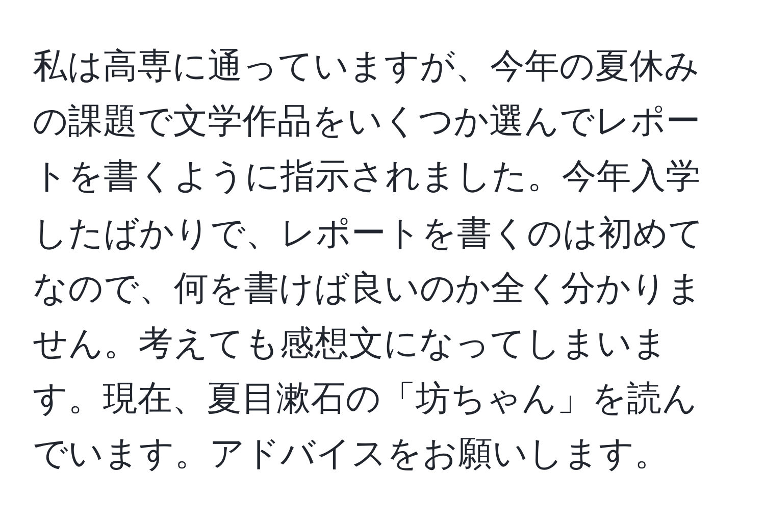 私は高専に通っていますが、今年の夏休みの課題で文学作品をいくつか選んでレポートを書くように指示されました。今年入学したばかりで、レポートを書くのは初めてなので、何を書けば良いのか全く分かりません。考えても感想文になってしまいます。現在、夏目漱石の「坊ちゃん」を読んでいます。アドバイスをお願いします。