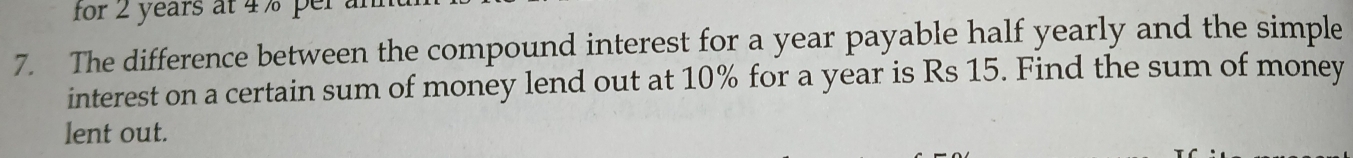 for 2 years at 4 % per a 
7. The difference between the compound interest for a year payable half yearly and the simple 
interest on a certain sum of money lend out at 10% for a year is Rs 15. Find the sum of money 
lent out.