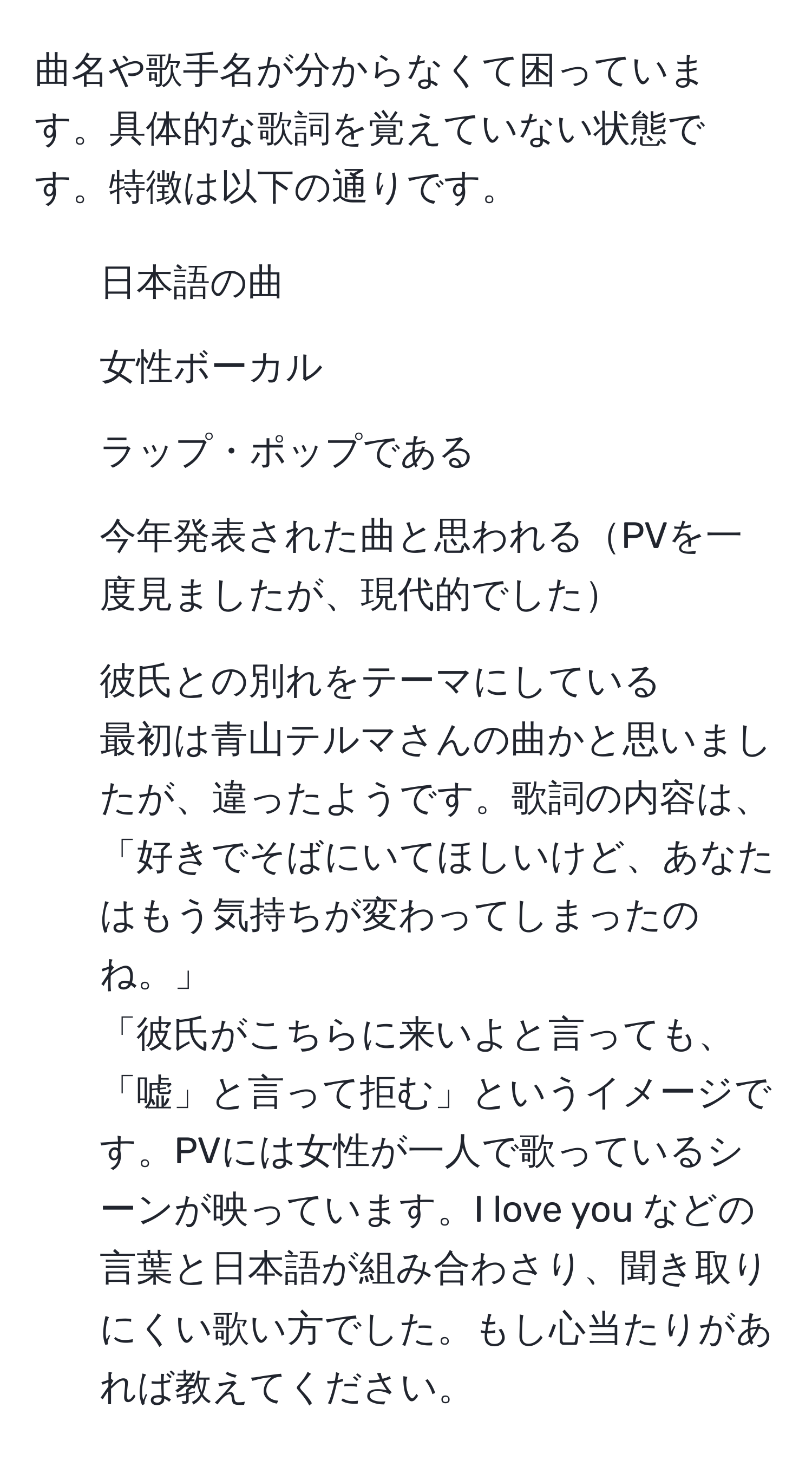 曲名や歌手名が分からなくて困っています。具体的な歌詞を覚えていない状態です。特徴は以下の通りです。  
- 日本語の曲  
- 女性ボーカル  
- ラップ・ポップである  
- 今年発表された曲と思われるPVを一度見ましたが、現代的でした  
- 彼氏との別れをテーマにしている  
最初は青山テルマさんの曲かと思いましたが、違ったようです。歌詞の内容は、  
「好きでそばにいてほしいけど、あなたはもう気持ちが変わってしまったのね。」  
「彼氏がこちらに来いよと言っても、「嘘」と言って拒む」というイメージです。PVには女性が一人で歌っているシーンが映っています。I love you などの言葉と日本語が組み合わさり、聞き取りにくい歌い方でした。もし心当たりがあれば教えてください。