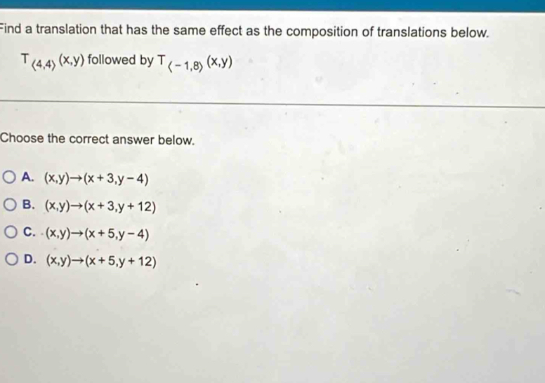 Find a translation that has the same effect as the composition of translations below.
T_(4,4)(x,y) followed by T_(-1,8)(x,y)
Choose the correct answer below.
A. (x,y)to (x+3,y-4)
B. (x,y)to (x+3,y+12)
C. (x,y)to (x+5,y-4)
D. (x,y)to (x+5,y+12)