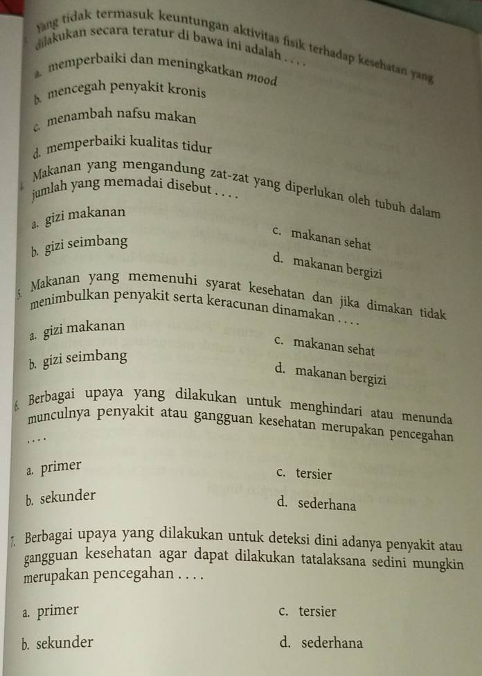 Jäng tidak termasuk keuntungan aktivitas fisik terhadap kesehatan yang
ilakukan secara teratur di bawa ini adalah . . . .
memperbaiki dan meningkatkan mood
mencegah penyakit kronis
menambah nafsu makan
d. memperbaiki kualitas tidur
Makanan yang mengandung zat-zat yang diperlukan oleh tubuh dalam
jumlah yang memadai disebut . . . .
a. gizi makanan
c. makanan sehat
b. gizi seimbang
d. makanan bergizi
Makanan yang memenuhi syarat kesehatan dan jika dimakan tidak
menimbulkan penyakit serta keracunan dinamakan . . .
a. gizi makanan
c. makanan sehat
b. gizi seimbang
d. makanan bergizi
Berbagai upaya yang dilakukan untuk menghindari atau menunda
munculnya penyakit atau gangguan kesehatan merupakan pencegahan
. ..
a. primer
c. tersier
b. sekunder
d. sederhana
Berbagai upaya yang dilakukan untuk deteksi dini adanya penyakit atau
gangguan kesehatan agar dapat dilakukan tatalaksana sedini mungkin
merupakan pencegahan . . . .
a. primer c. tersier
b. sekunder d. sederhana