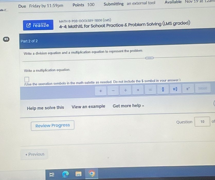 Due Friday by 11:59 pm Points 100 Submitting an external tool Available Nov 19 at 12am 
MATH 6-P08-GOOLSBY-11806 (LMS) 
realize 4-4: MathXL for School: Practice & Problem Solving (LMS graded) 
65 Part 2 of 2 
Write a division equation and a multiplication equation to represent the problem. 
Write a multiplication equation 
(Use the operation svmbols in the math palette as needed. Do not include the $ svmbol in vour answer ) 
+ - ÷ × =  π /8  □  □ /□   □° 3ore 
Help me solve this View an example Get more help - 
Question 10 of 
Review Progress 
Previous