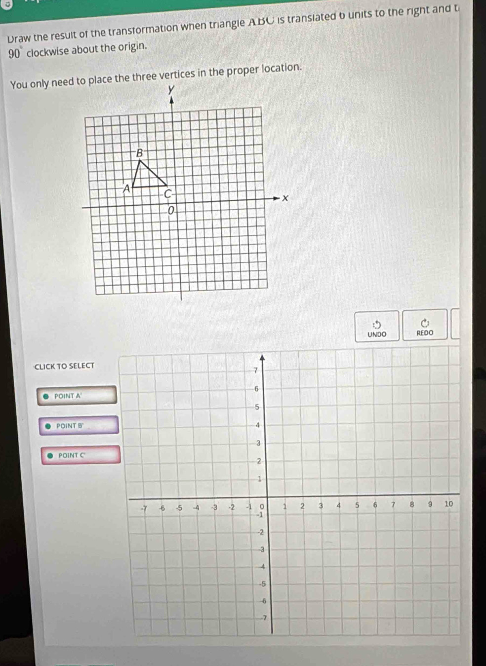 Draw the result of the transformation when triangle ABC is translated b units to the right and t
90° clockwise about the origin. 
UNDO REDO 
CLICK TO SELECT 
POINT A ' 
POIP NT B' 
POINTC