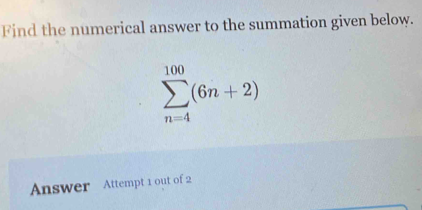 Find the numerical answer to the summation given below.
sumlimits _(n=4)^(100)(6n+2)
Answer Attempt 1 out of 2