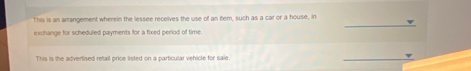 This is an arrangement wherein the lessee receives the use of an item, such as a car or a house, in 
exchange for scheduled payments for a fixed period of time. 
This is the advertised retail price listed on a particular vehicle for sale.