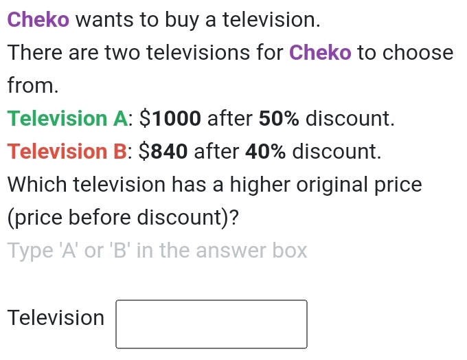 Cheko wants to buy a television. 
There are two televisions for Cheko to choose 
from. 
Television A: $1000 after 50% discount. 
Television B: $840 after 40% discount. 
Which television has a higher original price 
(price before discount)? 
Type 'A' or 'B' in the answer box 
Television