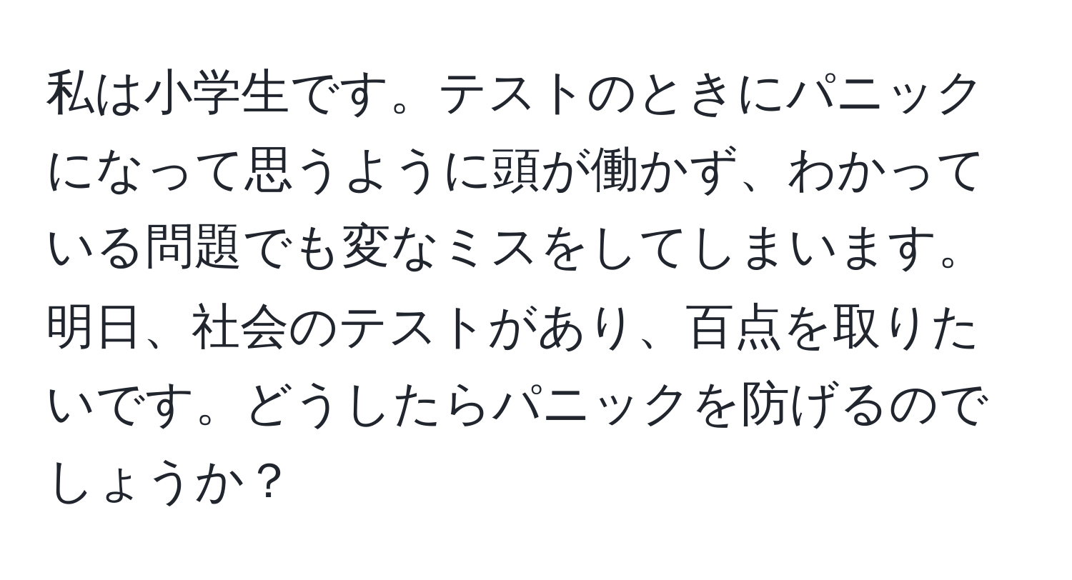 私は小学生です。テストのときにパニックになって思うように頭が働かず、わかっている問題でも変なミスをしてしまいます。明日、社会のテストがあり、百点を取りたいです。どうしたらパニックを防げるのでしょうか？