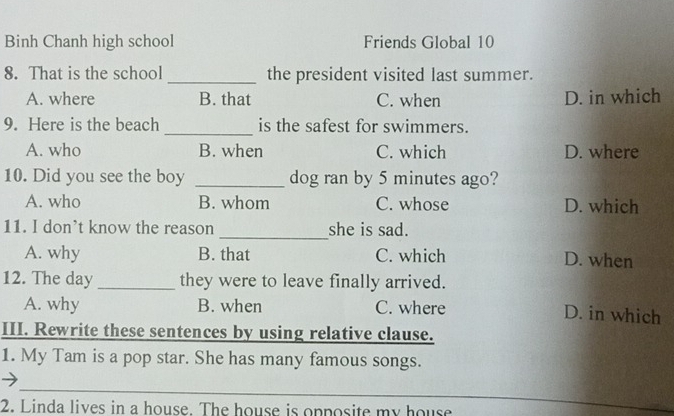 Binh Chanh high school Friends Global 10
8. That is the school _the president visited last summer.
A. where B. that C. when D. in which
9. Here is the beach _is the safest for swimmers.
A. who B. when C. which D. where
10. Did you see the boy _dog ran by 5 minutes ago?
A. who B. whom C. whose D. which
11. I don’t know the reason _she is sad.
A. why B. that C. which D. when
12. The day _they were to leave finally arrived.
A. why B. when C. where
D. in which
III. Rewrite these sentences by using relative clause.
1. My Tam is a pop star. She has many famous songs.
_
2. Linda lives in a house. The house is opposite my house