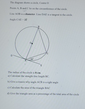 The diagram shows a circle, Centre O
Points A, B and C lie on the circumference of the circle.
Line AOB is a diameter. Line DAE is a tangent to the circle.
Angle CAE = 32
The radius of the circle is 8 cm.
a) Calculate the straight-line length BC.
b) Give a reason why angle ACB is a right angle
c) Calculate the area of the triangle BAC
d) Give the triangle area as a percentage of the total area of the circle