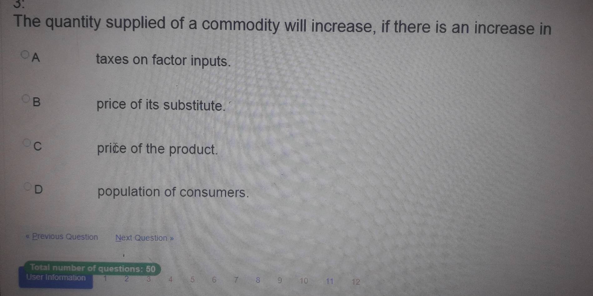 The quantity supplied of a commodity will increase, if there is an increase in
A taxes on factor inputs.
B
price of its substitute.
C
price of the product.
D
population of consumers.
« Previous Question Next Question »
Total number of questions: : 50
User Information 1 2 4 5 6 7 8 9 10 11 12