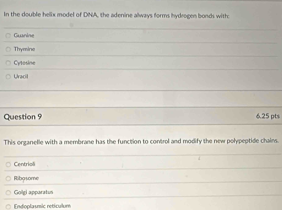 In the double helix model of DNA, the adenine always forms hydrogen bonds with:
Guanine
Thymine
Cytosine
Uracil
Question 9 6.25 pts
This organelle with a membrane has the function to control and modify the new polypeptide chains.
Centrioli
Ribosome
Golgi apparatus
Endoplasmic reticulum