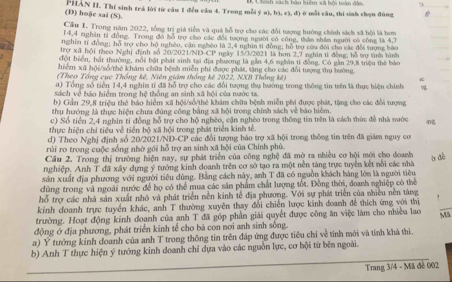 Chính sách bảo hiệm xã hội toàn dân.
PHÀN II. Thí sinh trả lời từ câu 1 đến câu 4. Trong mỗi ý a), b), c), d) ở mỗi câu, thí sinh chọn đúng
(Đ) hoặc sai (S).
Câu 1. Trong năm 2022, tổng trị giá tiền và quả hỗ trợ cho các đổi tượng hưởng chính sách xã hội là hơn
14,4 nghìn tỉ đồng. Trong đó hỗ trợ cho các đổi tượng người có công, thân nhân người có công là 4,7
nghìn tỉ đồng; hỗ trợ cho hộ nghèo, cận nghèo là 2,4 nghìn tỉ đồng; hỗ trợ cứu đói cho các đổi tượng báo
trợ xã hội theo Nghị định số 20/2021/NĐ-CP ngày 15/3/2021 là hơn 2,7 nghìn tỉ đồng; hỗ trợ tình hình
đột biển, bất thường, nổi bật phát sinh tại địa phương là gần 4,6 nghìn tỉ đồng. Có gần 29,8 triệu thẻ bảo
hiểm xã hội/sổ/thẻ khám chữa bệnh miễn phí được phát, tặng cho các đổi tượng thụ hưởng.
(Theo Tổng cục Thống kê, Niên giám thống kê 2022, NXB Thống kê)
a) Tổng số tiền 14,4 nghìn tỉ đã hỗ trợ cho các đối tượng thụ hưởng trong thông tin trên là thực hiện chính 1g
sách về bảo hiểm trong hệ thống an sinh xã hội của nước ta.
b) Gần 29,8 triệu thẻ bảo hiểm xã hội/sổ/thẻ khám chữa bệnh miễn phí được phát, tặng cho các đổi tượng
thụ hưởng là thực hiện chưa đúng công bằng xã hội trong chính sách về bảo hiểm.
c) Số tiền 2,4 nghìn tỉ đồng hỗ trợ cho hộ nghèo, cận nghèo trong thông tin trên là cách thức đề nhà nước
thực hiện chỉ tiêu về tiến bộ xã hội trong phát triển kinh tế.
d) Theo Nghị định số 20/2021/NĐ-CP các đối tượng bảo trợ xã hội trong thông tin trên đã giảm nguy cơ
rủi ro trong cuộc sống nhờ gói hỗ trợ an sinh xã hội của Chính phủ.
Câu 2. Trong thị trường hiện nay, sự phát triển của công nghệ đã mở ra nhiều cơ hội mới cho doanh
nghiệp. Anh T đã xây dựng ý tưởng kinh doanh trên cơ sở tạo ra một nền tảng trực tuyến kết nổi các nhà
sản xuất địa phương với người tiêu dùng. Bằng cách này, anh T đã có nguồn khách hàng lớn là người tiêu
dùng trong và ngoài nước đề họ có thể mua các sản phẩm chất lượng tốt. Đồng thời, doanh nghiệp có thể
hỗ trợ các nhà sản xuất nhỏ và phát triển nền kinh tế địa phương. Với sự phát triển của nhiều nền tảng
kinh doanh trực tuyến khác, anh T thường xuyên thay đổi chiến lược kinh doanh đề thích ứng với thị
trường. Hoạt động kinh doanh của anh T đã góp phần giải quyết được công ăn việc làm cho nhiều lao Mã
động ở địa phương, phát triển kinh tế cho bà con nơi anh sinh sống.
a) Ý tưởng kinh doanh của anh T trong thông tin trên đáp ứng được tiêu chí về tính mới và tính khả thi.
b) Anh T thực hiện ý tưởng kinh doanh chỉ dựa vào các nguồn lực, cơ hội từ bên ngoài.
Trang 3/4 - Mã đề 002