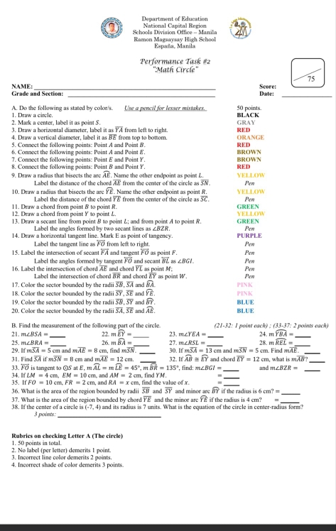 Department of Education
I  Schools Division Office - Manila National Capital Region
Ramon Magsaysav High School
España, Manila
Performance Task #2
''Math Circle''
75
NAME:_ Score:
Grade and Section: _Date:_
A. Do the following as stated by color/s. Use a pencil for lesser mistakes.
1. Draw a circle. BLACK 50 points.
2. Mark a center. label it as point 5. GRAY
3. Draw a horizontal diameter, label it as overline YA from left to right. RED
4. Draw a vertical diameter, label it as BE from top to bottom. ORANGE
5. Connect the following points: Point A and Point B. BROWN RED
6. Connect the following points: Point A and Point E
7. Connect the following points: Point E and Point Y
8. Connect the following points: Point B and Point Y. RED BROWN
9. Draw a radius that bisects the are widehat AE Name the other endpoint as point L. YELLOW Pen
Label the distance of the chord overline AE from the center of the circle as overline SN.
10. Draw a radius that bisects the are widehat YE. Name the other endpoint as point R. YELLOW
Label the distance of the chord YE from the center of the circle as overline SC. Pen
11. Draw a chord from point B to point R. GREEN YELLOW
12. Draw a chord from point Y to point L
13. Draw a secant line from point B to point L; and from point A to point R. GREEN
Label the angles formed by two secant lines as ∠ BZR. Pen
14. Draw a horizontal tangent line. Mark E as point of tangency. PURPLE
Label the tangent line as overline FO from left to right. Pen
15. Label the intersection of secant overline FA and tangent overleftrightarrow FO as point F. Pen
Label the angles formed by tangem overline FO and secant overleftrightarrow BL as ∠ BGI. Pen
16. Label the intersection of chord overline AE and chord overline YL as point M Pen
Label the intersection of chord RR and chord EY as point W Pen
17. Color the sector bounded by the radii overline SB,overline SA and widehat BA.
18. Color the sector bounded by the radii overline SY,overline SE and overline YE. PINK PINK
19. Color the sector bounded by the radi overline SB,overline SY and widehat BY. BLUE
20. Color the sector bounded by the radi overline SA,overline SE and widehat AE. BLUE
B. Find the measurement of the following part of the circle.  (21-32: 1 point each) : (33-37: 2 points each)
21. m∠ BSA= _22. m widehat EY= _23. m∠ YEA= _24. m widehat YBA= _
25. m∠ BRA= 26.  widehat BA= 27. m∠ RSL=
29. ifmoverline SA=5cm _ m and moverline AE=8cm. find moverline SN. _ _30. ifmoverline SA=13cm _ and moverline SN=5cm 28. mwidehat REL= Find moverline AE. __
31. Find overline SAifmoverline SN=8 cm and m overline AE=12cm. _32. Ifwidehat AB≌ widehat EY and chord overline EY=12cm , what is moverline AB? _
33. vector FO is tangent to odot SatE 12 widehat AL=mwidehat LE=45°,mwidehat BR=135° , and AM=2cm find YM. , find: m∠ BGI= __and m∠ BZR= _
34. IfLM=4cm,EM=10cm , and RA=xcm find the value of x.
3 IfFO=10cm,FR=2cm
_
36. What is the area of the region bounded by radii overline SB and overline SY and minor are widehat BY if the radius is 6cm?= _
overline YE and the minor are widehat YE if the radius is 4 cm? m
38. If the center of a circle is 37. What is the area of the region bounded by chord and its radius is 7 units. What is the equation of the circle in center-radius form?
(-7,4)
3 points:_
Rubrics on checking Letter A (The circle)
1. 50 points in total.
2. No label (per letter) demerits I point.
3. Incorrect line color demerits 2 points.
4. Incorrect shade of color demerits 3 points.