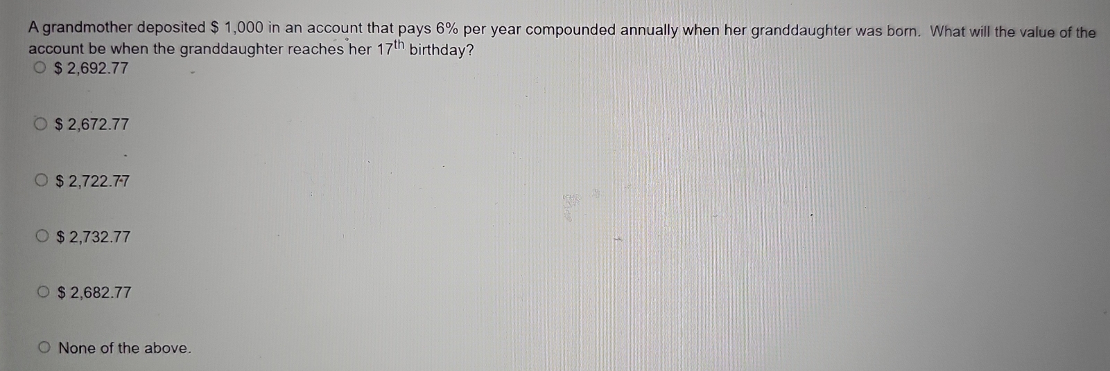 A grandmother deposited $ 1,000 in an account that pays 6% per year compounded annually when her granddaughter was born. What will the value of the
account be when the granddaughter reaches her 17^(th) birthday?
$ 2,692.77
$ 2,672.77
$ 2,722.77
$ 2,732.77
$ 2,682.77
None of the above.