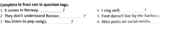 Completa le frasi con le question tags. 
1 It snows in Norway, _? 4 I sing well,_ ? 
2 They don’t understand Korean, _? 5 Fred doesn’t live by the harbour, 
3 You listen to pop songs,_ _? 6 Alice posts on social media,