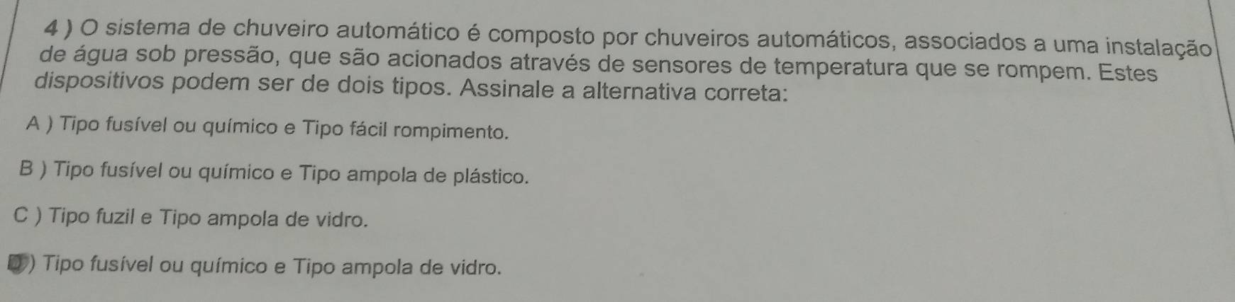 4 ) O sistema de chuveiro automático é composto por chuveiros automáticos, associados a uma instalação
de água sob pressão, que são acionados através de sensores de temperatura que se rompem. Estes
dispositivos podem ser de dois tipos. Assinale a alternativa correta:
A ) Tipo fusível ou químico e Tipo fácil rompimento.
B ) Tipo fusível ou químico e Tipo ampola de plástico.
C ) Tipo fuzil e Tipo ampola de vidro.
0 ) Tipo fusível ou químico e Tipo ampola de vidro.