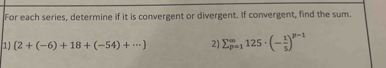 For each series, determine if it is convergent or divergent. If convergent, find the sum. 
1)  2+(-6)+18+(-54)+·s  2) sumlimits _(p=1)^(∈fty)125· (- 1/5 )^p-1