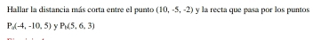 Hallar la distancia más corta entre el punto (10,-5,-2) y la recta que pasa por los puntos
P_0(-4,-10,5) Y P_0(5,6,3)