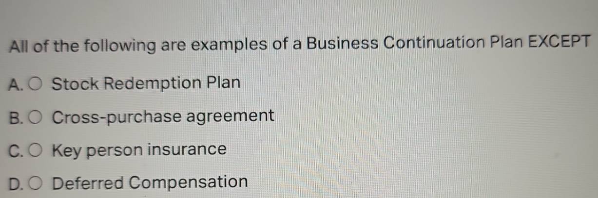 All of the following are examples of a Business Continuation Plan EXCEPT
A. Stock Redemption Plan
B. Cross-purchase agreement
C. Key person insurance
D. ○ Deferred Compensation