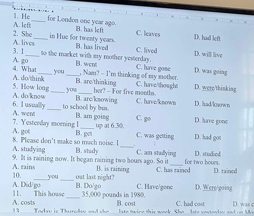 2
5
10
11
1. He _for London one year ago.
12
13
14 15
A. left B. has left C. leaves D. had left
2. She_ in Hue for twenty years.
A. lives B. has lived C. lived D. will live
3. I_ to the market with my mother yesterday.
A. go B. went C. have gone D. was going
4. What _you _, Nam? - I’m thinking of my mother.
A. do/think B. are/thinking C. have/thought D. were/thinking
5. How long_ you_ her? - For five months.
A. do/know B. are/knowing C. have/known D. had/known
6. I usually _to school by bus.
A. went B. am going C. go D. have gone
7. Yesterday morning I _up at 6.30.
A. got B. get C. was getting D. had got
_
8. Please don’t make so much noise. I . I
A. studying B. study C. am studying D. studied
9. It is raining now. It began raining two hours ago. So it _for two hours.
A. rains B. is raining C. has rained D. rained
10. _you _out last night?
A. Did/go B. Do/go C. Have/gone D. Were/going
11. This house_ 35,000 pounds in 1980.
A. costs B. cost C. had cost D. was c
13 Todav is Thursdav and she ate twice this week. She late vesterday and on Mo