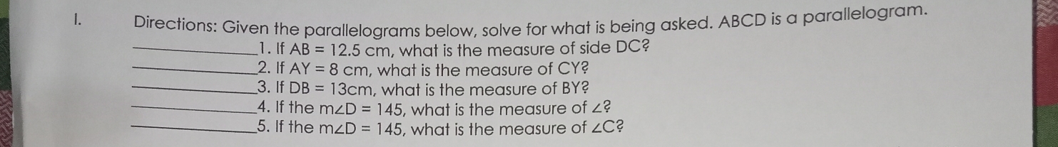 Directions: Given the parallelograms below, solve for what is being asked. ABCD is a parallelogram. 
_1. If AB=12.5cm , what is the measure of side DC? 
_2. If AY=8cm , what is the measure of CY? 
_3. If DB=13cm , what is the measure of BY? 
_4. If the m∠ D=145 , what is the measure of ∠ ? 
_5. If the m∠ D=145 , what is the measure of ∠ C ?