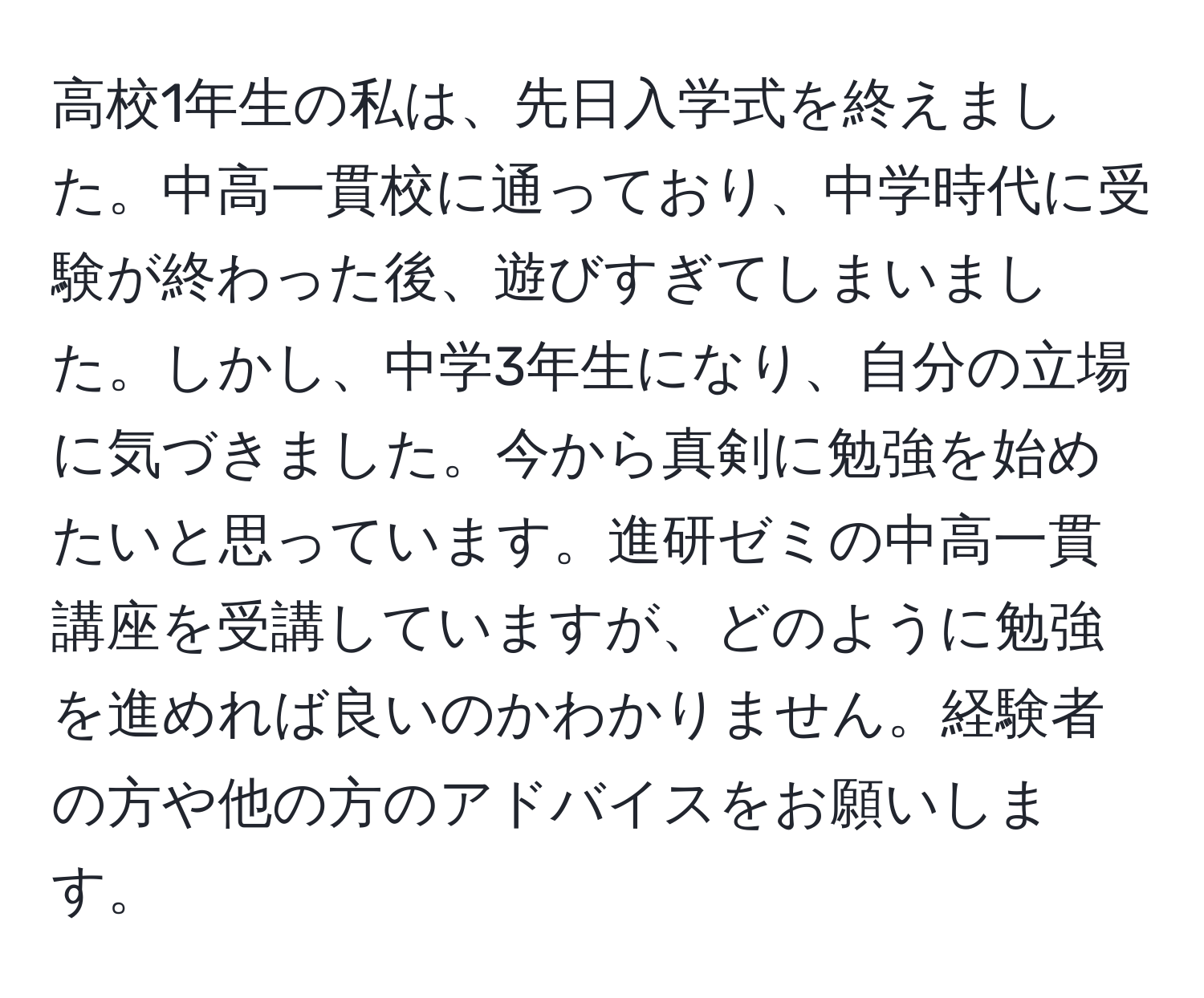 高校1年生の私は、先日入学式を終えました。中高一貫校に通っており、中学時代に受験が終わった後、遊びすぎてしまいました。しかし、中学3年生になり、自分の立場に気づきました。今から真剣に勉強を始めたいと思っています。進研ゼミの中高一貫講座を受講していますが、どのように勉強を進めれば良いのかわかりません。経験者の方や他の方のアドバイスをお願いします。