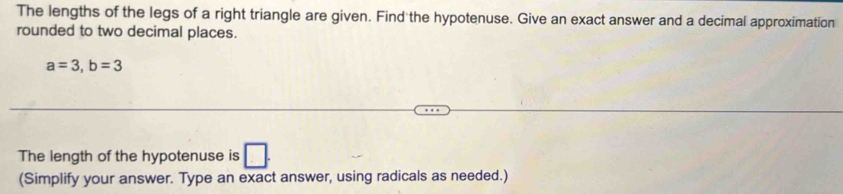 The lengths of the legs of a right triangle are given. Find the hypotenuse. Give an exact answer and a decimal approximation 
rounded to two decimal places.
a=3, b=3
The length of the hypotenuse is □ 
(Simplify your answer. Type an exact answer, using radicals as needed.)