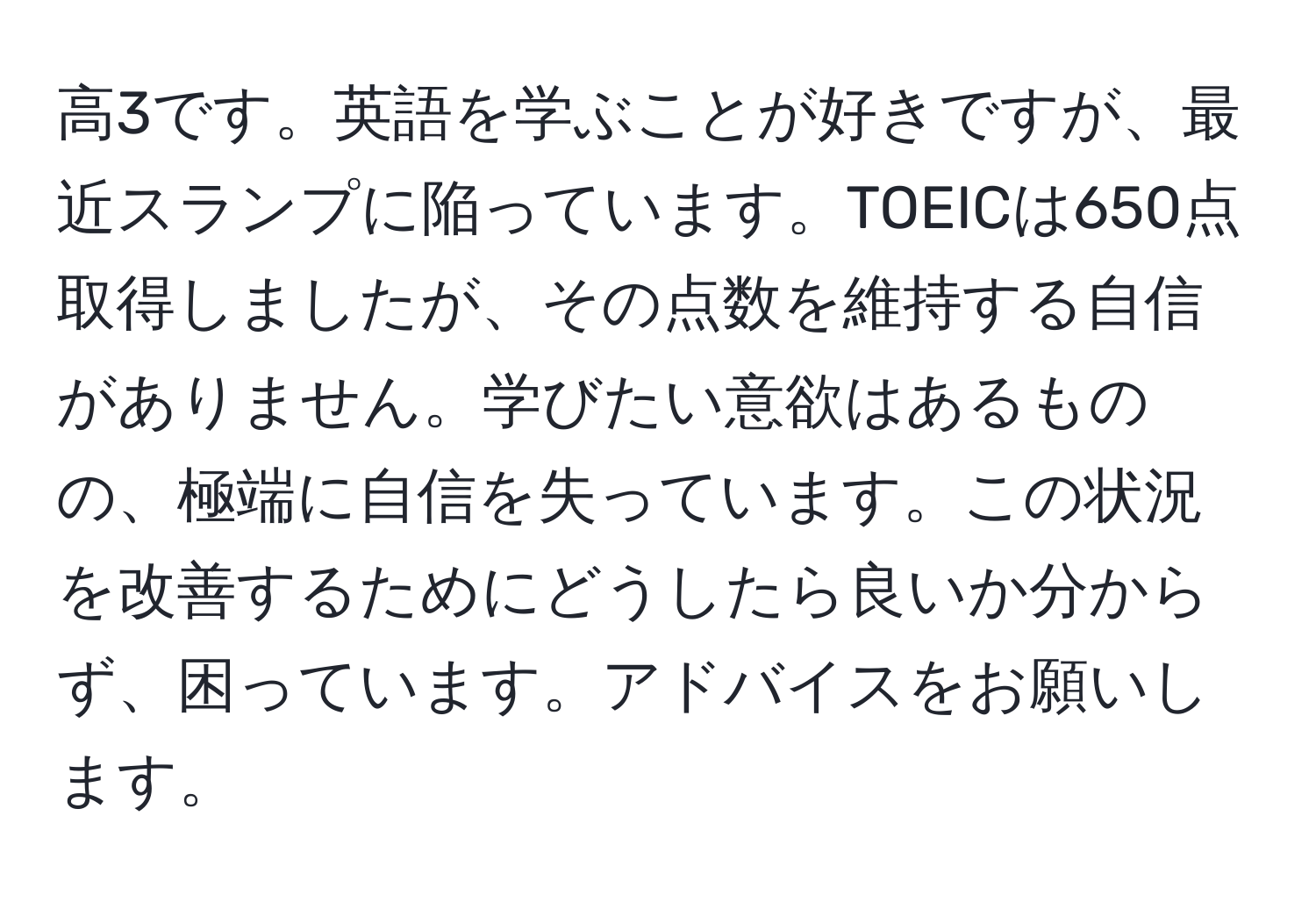 高3です。英語を学ぶことが好きですが、最近スランプに陥っています。TOEICは650点取得しましたが、その点数を維持する自信がありません。学びたい意欲はあるものの、極端に自信を失っています。この状況を改善するためにどうしたら良いか分からず、困っています。アドバイスをお願いします。