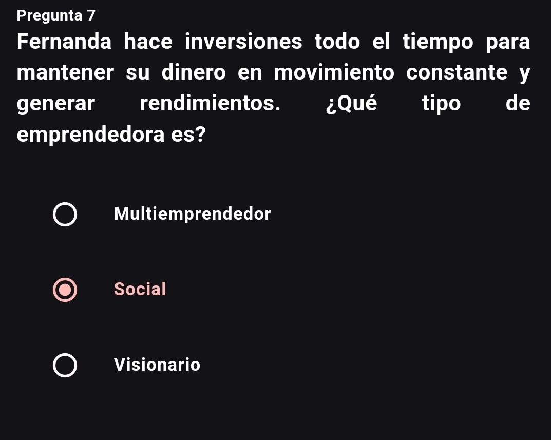 Pregunta 7
Fernanda hace inversiones todo el tiempo para
mantener su dinero en movimiento constante y
generar rendimientos. ¿Qué tipo de
emprendedora es?
Multiemprendedor
Social
Visionario