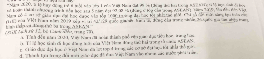 từ nệu sau đay.
“Năm 2020, tỉ lệ huy động trẻ 6 tuổi vào lớp 1 của Việt Nam đạt 99 % (đứng thứ hai trong ASEAN); tỉ lệ học sinh đi học
và hoàn thành chương trình tiểu học sau 5 năm đạt 92, 08 % (đứng ở tốp đầu trong ASEAN). Năm 2019, lần đầu tiên Việt
Nam có 4 cơ sở giáo dục đại học được vào tốp 1000 trường đại học tốt nhất thế giới. Chi số đối mới sáng tạo toàn cầu
(GII) của Việt Nam năm 2019 xếp vị trí 42/129 quốc gia/nền kinh tế, đứng đầu trong nhóm 26 quốc gia thu nhập trung
bình thấp và đứng thứ ba trong ASEAN.''
(SGK Lịch sử 12, bộ Cánh diều, trang 70).
a. Tính đến năm 2020, Việt Nam đã hoàn thành phổ cập giáo dục tiểu học, trung học.
b. Ti lệ học sinh đi học đúng tuổi của Việt Nam đứng thứ hai trong tổ chức ASEAN.
c. Giáo dục đại học ở Việt Nam đã lọt top 4 trong các cơ sở đại học tốt nhất thế giới.
d. Thành tựu trong đổi mới giáo dục đã đưa Việt Nam vào nhóm các nước phát triển.