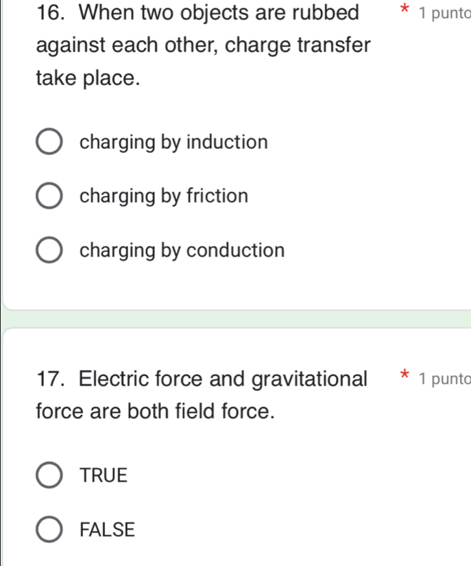 When two objects are rubbed * 1 punto
against each other, charge transfer
take place.
charging by induction
charging by friction
charging by conduction
17. Electric force and gravitational * 1 punto
force are both field force.
TRUE
FALSE