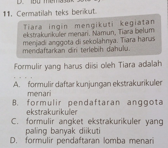 lbu memasak
11. Cermatilah teks berikut.
Tiara ingin mengikuti kegiatan
ekstrakurikuler menari. Namun, Tiara belum
menjadi anggota di sekolahnya. Tiara harus
mendaftarkan diri terlebih dahulu.
Formulir yang harus diisi oleh Tiara adalah
A. formulir daftar kunjungan ekstrakurikuler
menari
B. formulir pendaftaran anggota
ekstrakurikuler
C. formulir angket ekstrakurikuler yang
paling banyak diikuti
D. formulir pendaftaran lomba menari