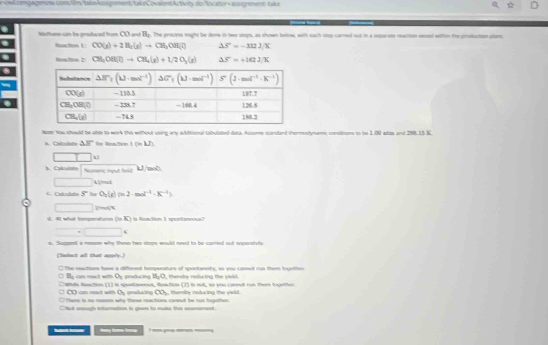 a ongagemw com/ilm/take-kosgoment take CovalentActiety do locator- assiorment- take
Methene can be produced from CO and By. The process might be cone in two stops, as shown brlow, with each step carred out in a separate mattion sessal eaten the production plam.
Reaction 1: CO(g)+2H_2(g)to CH_3OH(l) △ S=-332J/K
Reaction 2: CH_3OH(l)to CH_4(g)+1/2O_2(g) △ S=+162JK
Notr You should be able to work this without using any additional tabulated data. Assume standard thermodynams; conditors to be 1.00 atz and 298.15 K.
a. Caizulate △ E° fr Roaction 1 (n kJ)
h. Cakulate Numenc ingut fiel! U/mol
□ A)/ tmol
C. Calculato S° by O_2(g) Qn J· mol^(-1)· K^(-2))
□ □ ]/mol/K
d. A what tompenatures (inoverline A) s Reaction 1 spontaneous?
□ * □ *
e. Suggst a remon why these two steps would need io be carned out separately
(Snlect all that apply.)
O The mactions hive a diflement temperature of spontannty, so you cannot rus them together
H_2 cn mact with O_2 graducing H_2O thereby redacing the yinkd.
Wulle Rustin (1) I is spontaenus, Rauction (2) is not, so you cannot ron them together
C cn mot with O_2 producing CO_2 thereby reducing the yield.
There is no reason why these reactions cannot be ron tngother.
Chut eough initarmation is given to make this axrement.
Buttoh Arwer Hey fam Grup t g  _g