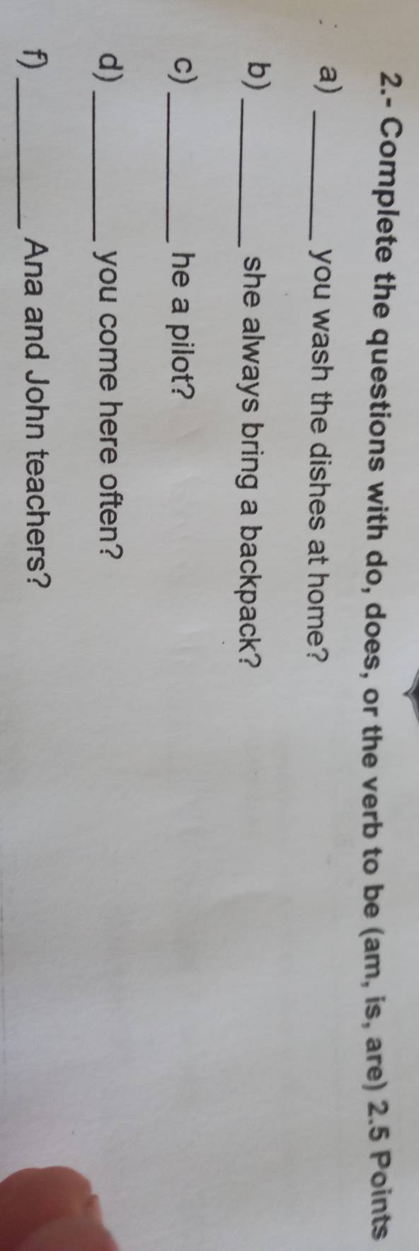 2.- Complete the questions with do, does, or the verb to be (am, is, are) 2.5 Points 
a)_ 
you wash the dishes at home? 
b) _she always bring a backpack? 
c)_ he a pilot? 
d)_ you come here often? 
f)_ Ana and John teachers?