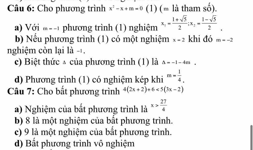 Cho phương trình x^2-x+m=0 (1) (m là tham số).
a) Với m=-1 phương trình (1) nghiệm x_1= (1+sqrt(5))/2 ; x_2= (1-sqrt(5))/2 . 
b) Nều phương trình (1) có một nghiệm x=2 khi đó m=-2
nghiệm còn lại là -1.
c) Biệt thức △ của phương trình (1) là Delta =-1-4m. 
d) Phương trình (1) có nghiệm kép khi m= 1/4 . 
Câu 7: Cho bất phương trình 4(2x+2)+6<5(3x-2)
a) Nghiệm của bất phương trình là x> 27/4 
b) 8 là một nghiệm của bất phương trình.
c) 9 là một nghiệm của bất phương trình.
d) Bất phương trình vô nghiệm