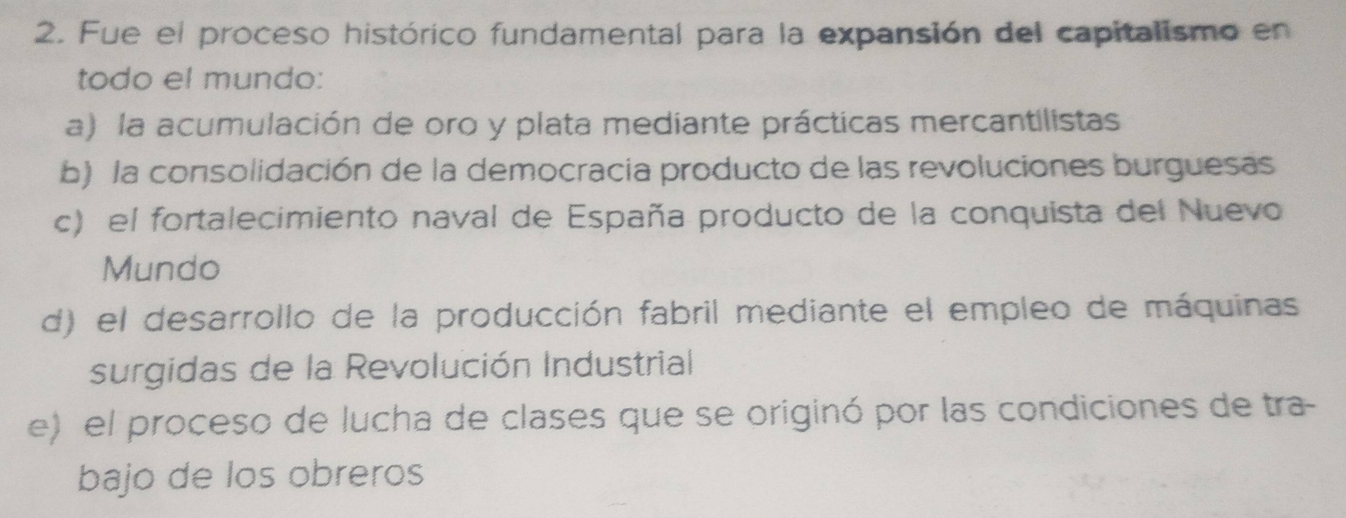 Fue el proceso histórico fundamental para la expansión del capitalismo en
todo el mundo:
a) la acumulación de oro y plata mediante prácticas mercantilistas
b) la consolidación de la democracia producto de las revoluciones burguesas
c) el fortalecimiento naval de España producto de la conquista del Nuevo
Mundo
d) el desarrollo de la producción fabril mediante el empleo de máquinas
surgidas de la Revolución Industrial
e) el proceso de lucha de clases que se originó por las condiciones de tra-
bajo de los obreros