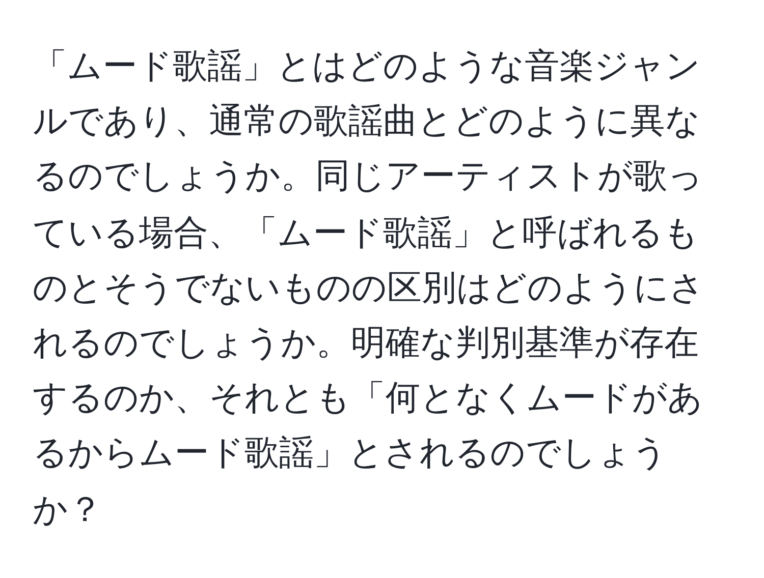 「ムード歌謡」とはどのような音楽ジャンルであり、通常の歌謡曲とどのように異なるのでしょうか。同じアーティストが歌っている場合、「ムード歌謡」と呼ばれるものとそうでないものの区別はどのようにされるのでしょうか。明確な判別基準が存在するのか、それとも「何となくムードがあるからムード歌謡」とされるのでしょうか？