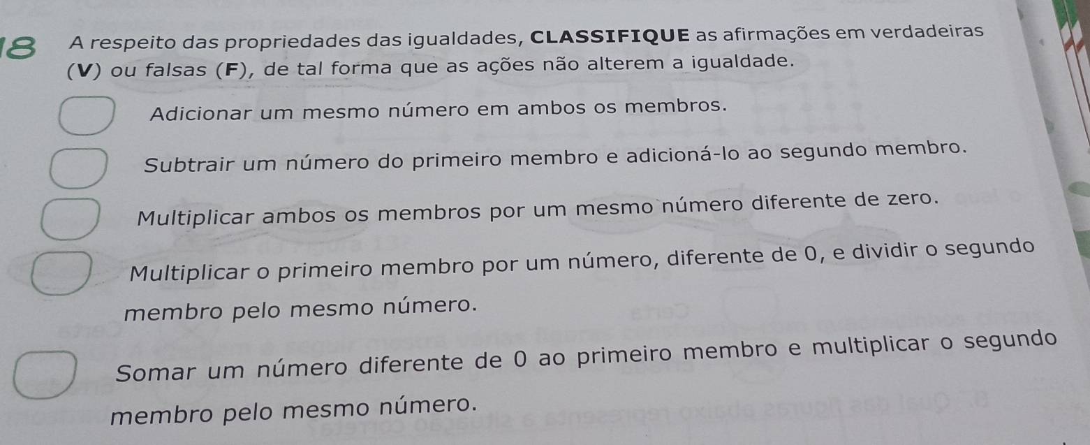 A respeito das propriedades das igualdades, CLASSIFIQUE as afirmações em verdadeiras
(V) ou falsas (F), de tal forma que as ações não alterem a igualdade.
Adicionar um mesmo número em ambos os membros.
Subtrair um número do primeiro membro e adicioná-lo ao segundo membro.
Multiplicar ambos os membros por um mesmo número diferente de zero.
Multiplicar o primeiro membro por um número, diferente de 0, e dividir o segundo
membro pelo mesmo número.
Somar um número diferente de 0 ao primeiro membro e multiplicar o segundo
membro pelo mesmo número.