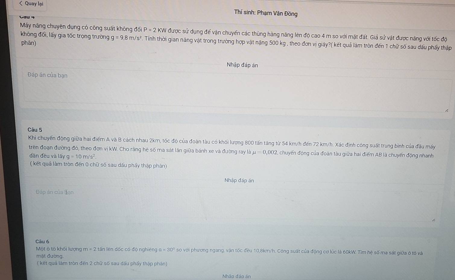 < Quay lại 
Thí sinh: Phạm Văn Đồng 
Cau 4 
Máy nâng chuyên dụng có công suất không  dvector oiP=2KW được sử dụng để vận chuyển các thùng hàng nâng lên độ cao 4 m so với mặt đất. Giả sử vật được nâng với tốc độ 
không đối, lấy gia tốc trọng trường g=9,8m/s^2. Tính thời gian nâng vật trong trường hợp vật nặng 500 kg , theo đơn vị giây?( kết quả làm tròn đến 1 chữ số sau dấu phẩy thập 
phân) 
Nhập đáp án 
Đáp án của bạn 
Câu 5 
Khi chuyến động giữa hai điểm A và B cách nhau 2km, tốc độ của đoàn tàu có khối lượng 800 tấn tăng từ 54 km/h đến 72 km/h. Xác định công suất trung bình của đầu máy 
trên đoạn đường đó, theo đơn vị kW. Cho răng hệ số ma sát lăn giữa bánh xe và đường ray là mu =0,002 2, chuyến động của đoàn tàu giữa hai điểm AB là chuyển động nhanh 
dān đều và lấy g=10m/s^2. 
( kết quả làm tròn đến 0 chữ số sau dấu phẩy thập phân) 
Nhập đáp án 
Đáp án của Tạn 
Câu 6 
Một ô tô khối lượng m=2 tấn lên dốc có độ nghiêng alpha =30° so với phương ngang, vận tốc đều 10, 8km/h. Công suất của động cơ lúc là 60kW. Tìm hệ số ma sát giữa ô tõ và 
mặt đường. 
( kết quả làm tròn đến 2 chữ số sau dấu phấy thập phân) 
Nhập đáp án