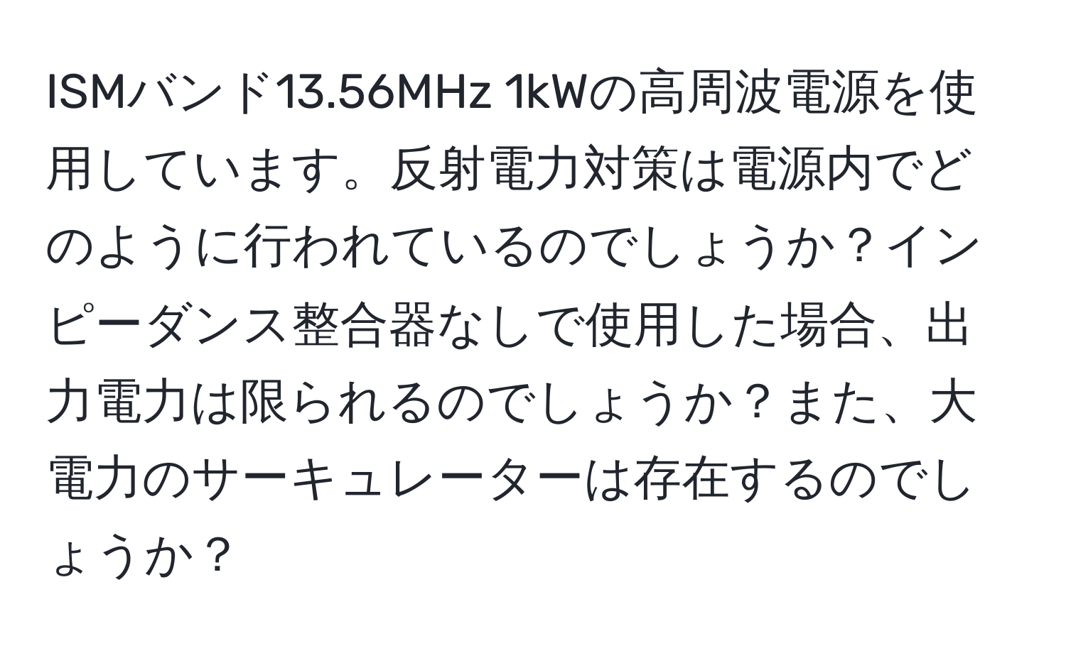 ISMバンド13.56MHz 1kWの高周波電源を使用しています。反射電力対策は電源内でどのように行われているのでしょうか？インピーダンス整合器なしで使用した場合、出力電力は限られるのでしょうか？また、大電力のサーキュレーターは存在するのでしょうか？