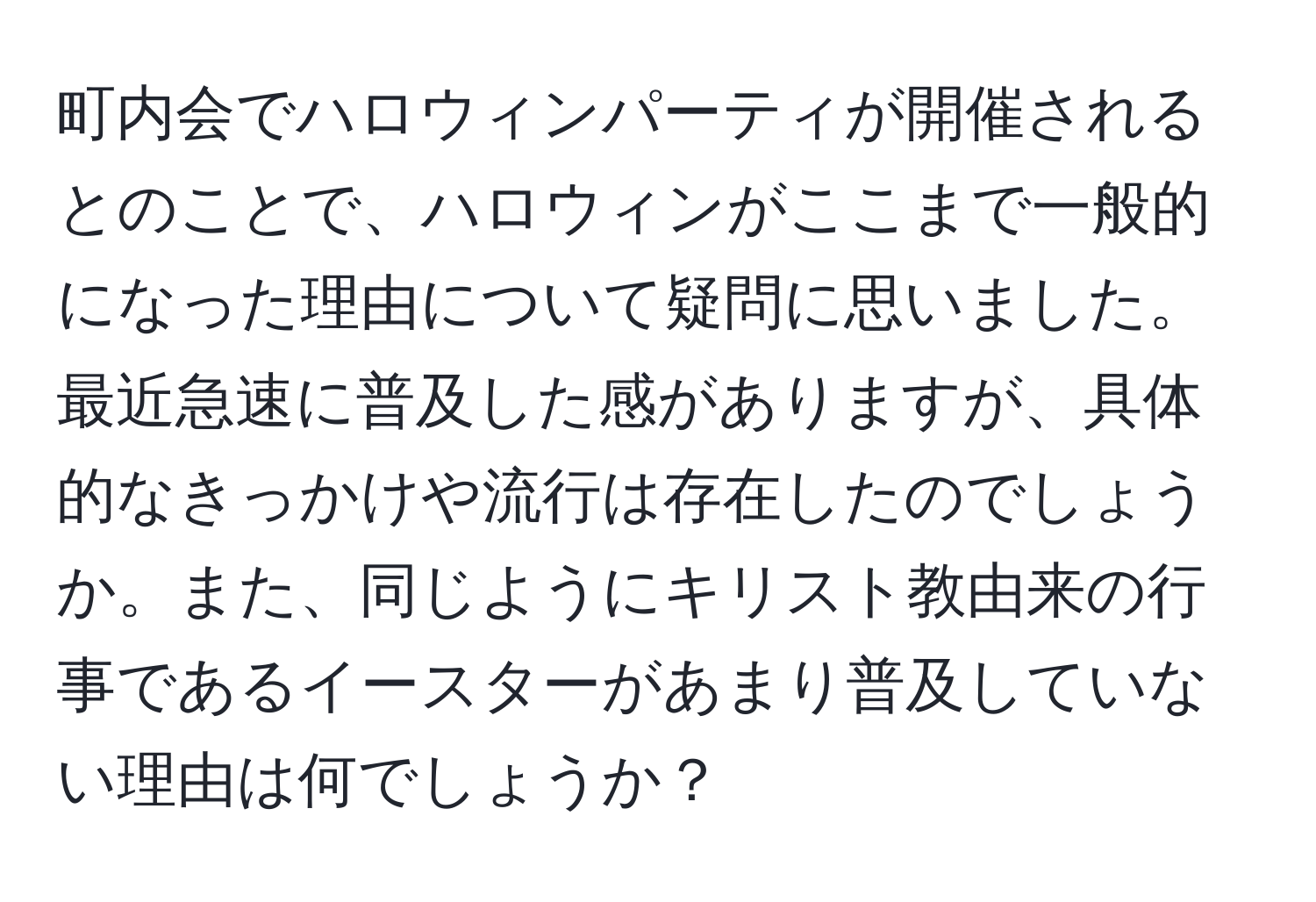 町内会でハロウィンパーティが開催されるとのことで、ハロウィンがここまで一般的になった理由について疑問に思いました。最近急速に普及した感がありますが、具体的なきっかけや流行は存在したのでしょうか。また、同じようにキリスト教由来の行事であるイースターがあまり普及していない理由は何でしょうか？