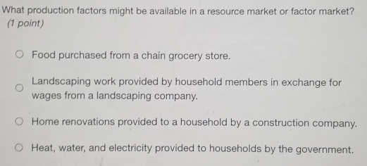 What production factors might be available in a resource market or factor market?
(1 point)
Food purchased from a chain grocery store.
Landscaping work provided by household members in exchange for
wages from a landscaping company.
Home renovations provided to a household by a construction company.
Heat, water, and electricity provided to households by the government.