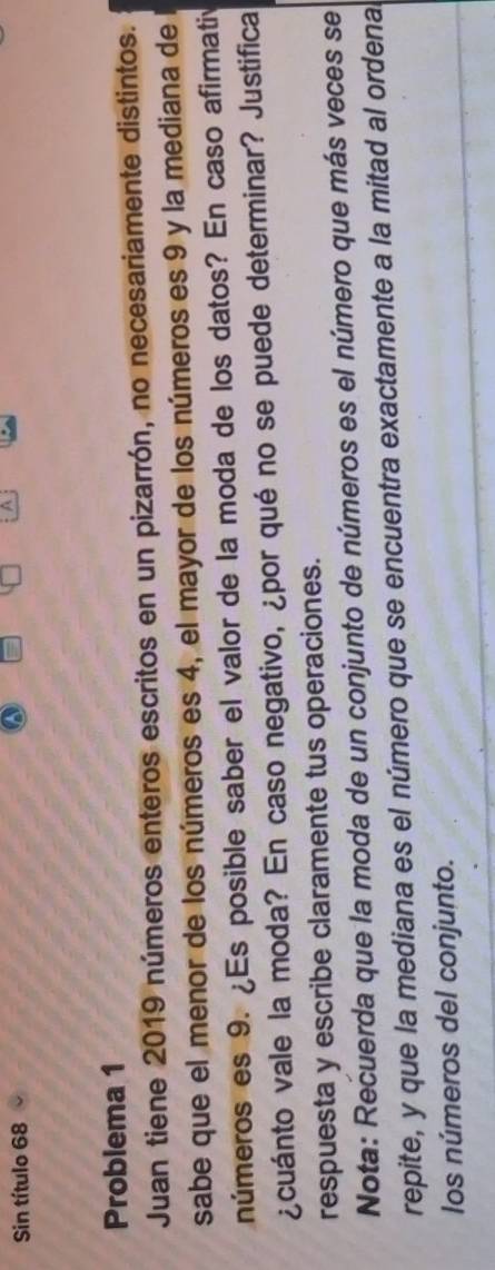 Sin título 68 
a 
A 
Problema 1 
Juan tiene 2019 números enteros escritos en un pizarrón, no necesariamente distintos. 
sabe que el menor de los números es 4, el mayor de los números es 9 y la mediana de l 
números es 9. ¿Es posible saber el valor de la moda de los datos? En caso afirmativ 
¿cuánto vale la moda? En caso negativo, ¿por qué no se puede determinar? Justifica 
respuesta y escribe claramente tus operaciones. 
Nota: Recuerda que la moda de un conjunto de números es el número que más veces se 
repite, y que la mediana es el número que se encuentra exactamente a la mitad al ordenal 
los números del conjunto.